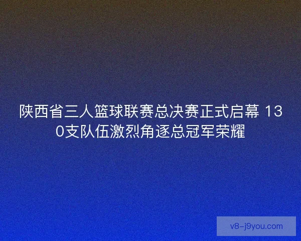 陕西省三人篮球联赛总决赛正式启幕 130支队伍激烈角逐总冠军荣耀