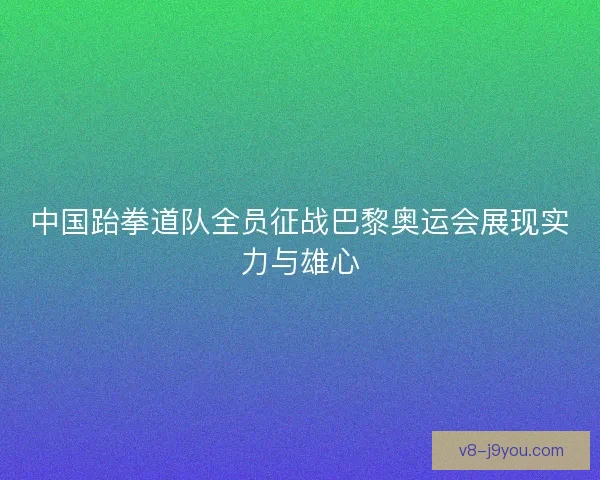 中国跆拳道队全员征战巴黎奥运会展现实力与雄心