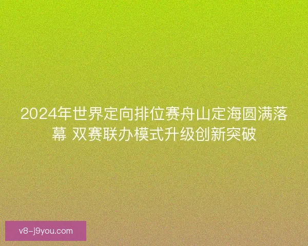 2024年世界定向排位赛舟山定海圆满落幕 双赛联办模式升级创新突破